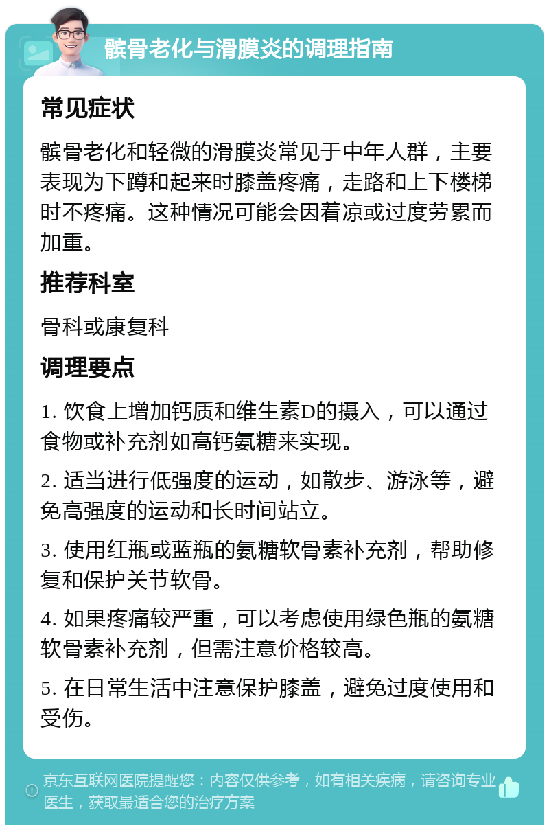 髌骨老化与滑膜炎的调理指南 常见症状 髌骨老化和轻微的滑膜炎常见于中年人群，主要表现为下蹲和起来时膝盖疼痛，走路和上下楼梯时不疼痛。这种情况可能会因着凉或过度劳累而加重。 推荐科室 骨科或康复科 调理要点 1. 饮食上增加钙质和维生素D的摄入，可以通过食物或补充剂如高钙氨糖来实现。 2. 适当进行低强度的运动，如散步、游泳等，避免高强度的运动和长时间站立。 3. 使用红瓶或蓝瓶的氨糖软骨素补充剂，帮助修复和保护关节软骨。 4. 如果疼痛较严重，可以考虑使用绿色瓶的氨糖软骨素补充剂，但需注意价格较高。 5. 在日常生活中注意保护膝盖，避免过度使用和受伤。