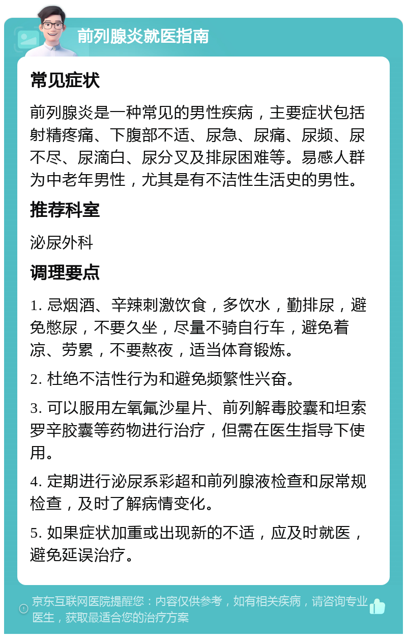 前列腺炎就医指南 常见症状 前列腺炎是一种常见的男性疾病，主要症状包括射精疼痛、下腹部不适、尿急、尿痛、尿频、尿不尽、尿滴白、尿分叉及排尿困难等。易感人群为中老年男性，尤其是有不洁性生活史的男性。 推荐科室 泌尿外科 调理要点 1. 忌烟酒、辛辣刺激饮食，多饮水，勤排尿，避免憋尿，不要久坐，尽量不骑自行车，避免着凉、劳累，不要熬夜，适当体育锻炼。 2. 杜绝不洁性行为和避免频繁性兴奋。 3. 可以服用左氧氟沙星片、前列解毒胶囊和坦索罗辛胶囊等药物进行治疗，但需在医生指导下使用。 4. 定期进行泌尿系彩超和前列腺液检查和尿常规检查，及时了解病情变化。 5. 如果症状加重或出现新的不适，应及时就医，避免延误治疗。