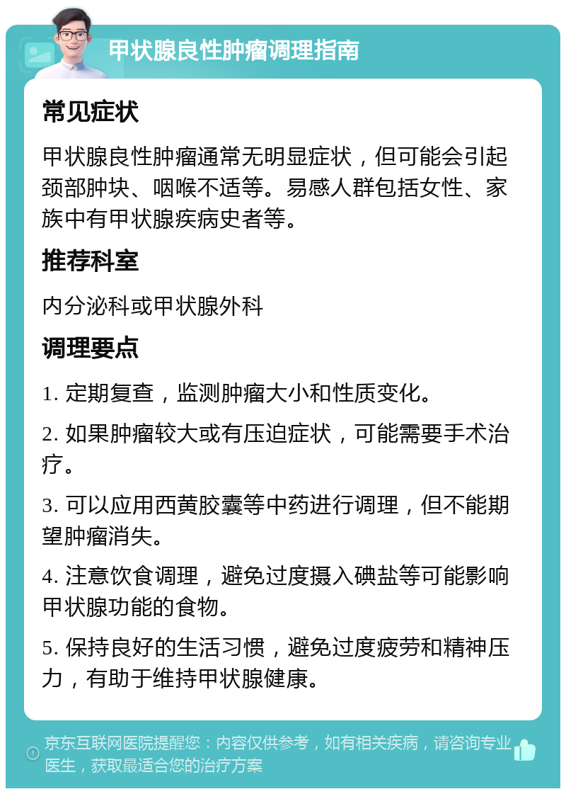 甲状腺良性肿瘤调理指南 常见症状 甲状腺良性肿瘤通常无明显症状，但可能会引起颈部肿块、咽喉不适等。易感人群包括女性、家族中有甲状腺疾病史者等。 推荐科室 内分泌科或甲状腺外科 调理要点 1. 定期复查，监测肿瘤大小和性质变化。 2. 如果肿瘤较大或有压迫症状，可能需要手术治疗。 3. 可以应用西黄胶囊等中药进行调理，但不能期望肿瘤消失。 4. 注意饮食调理，避免过度摄入碘盐等可能影响甲状腺功能的食物。 5. 保持良好的生活习惯，避免过度疲劳和精神压力，有助于维持甲状腺健康。