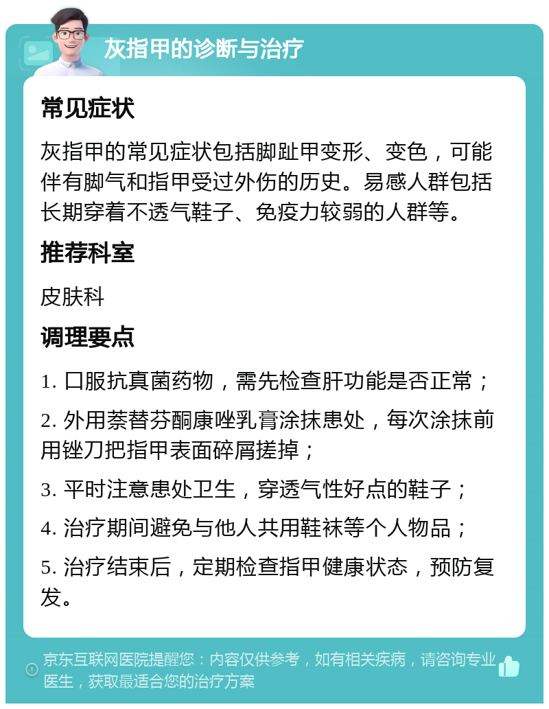 灰指甲的诊断与治疗 常见症状 灰指甲的常见症状包括脚趾甲变形、变色，可能伴有脚气和指甲受过外伤的历史。易感人群包括长期穿着不透气鞋子、免疫力较弱的人群等。 推荐科室 皮肤科 调理要点 1. 口服抗真菌药物，需先检查肝功能是否正常； 2. 外用萘替芬酮康唑乳膏涂抹患处，每次涂抹前用锉刀把指甲表面碎屑搓掉； 3. 平时注意患处卫生，穿透气性好点的鞋子； 4. 治疗期间避免与他人共用鞋袜等个人物品； 5. 治疗结束后，定期检查指甲健康状态，预防复发。