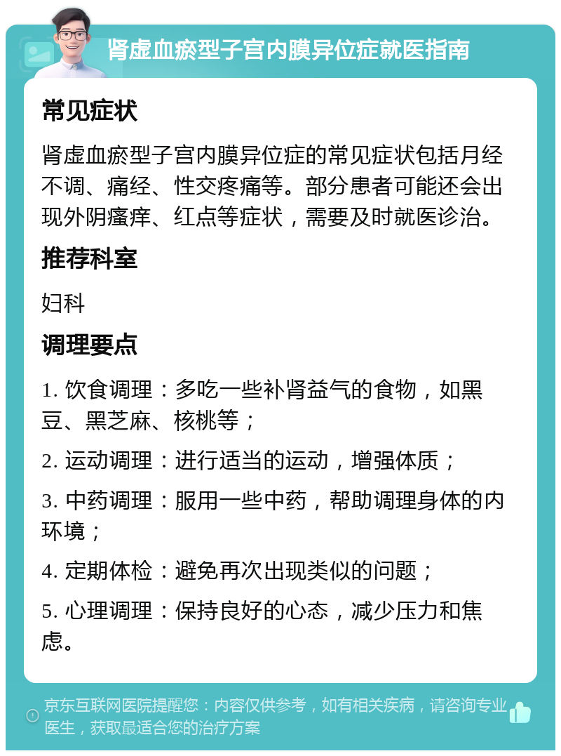 肾虚血瘀型子宫内膜异位症就医指南 常见症状 肾虚血瘀型子宫内膜异位症的常见症状包括月经不调、痛经、性交疼痛等。部分患者可能还会出现外阴瘙痒、红点等症状，需要及时就医诊治。 推荐科室 妇科 调理要点 1. 饮食调理：多吃一些补肾益气的食物，如黑豆、黑芝麻、核桃等； 2. 运动调理：进行适当的运动，增强体质； 3. 中药调理：服用一些中药，帮助调理身体的内环境； 4. 定期体检：避免再次出现类似的问题； 5. 心理调理：保持良好的心态，减少压力和焦虑。