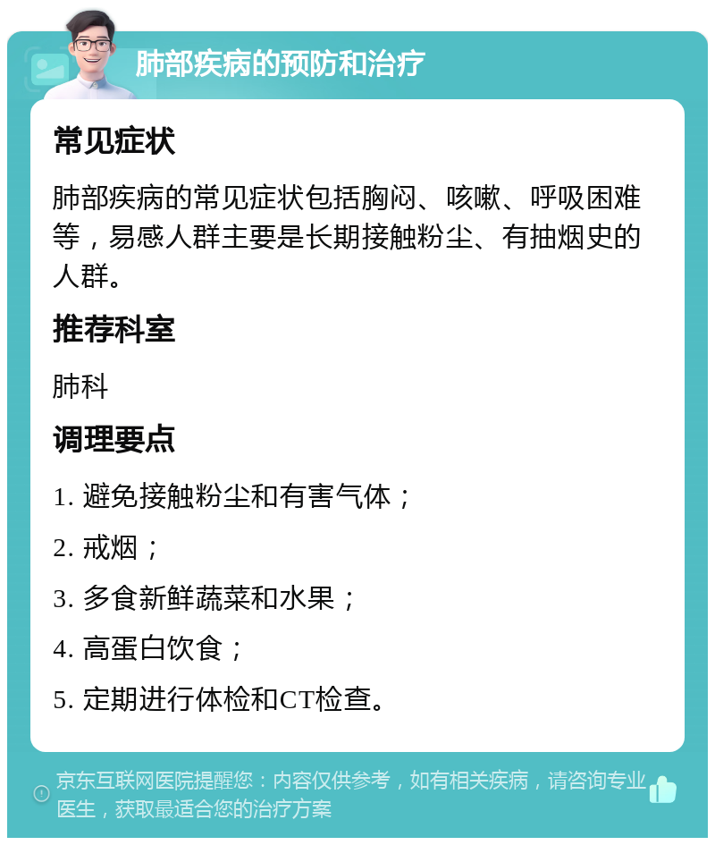 肺部疾病的预防和治疗 常见症状 肺部疾病的常见症状包括胸闷、咳嗽、呼吸困难等，易感人群主要是长期接触粉尘、有抽烟史的人群。 推荐科室 肺科 调理要点 1. 避免接触粉尘和有害气体； 2. 戒烟； 3. 多食新鲜蔬菜和水果； 4. 高蛋白饮食； 5. 定期进行体检和CT检查。