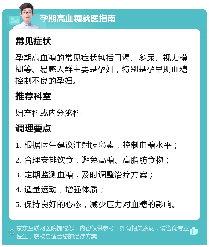 孕期高血糖就医指南 常见症状 孕期高血糖的常见症状包括口渴、多尿、视力模糊等。易感人群主要是孕妇，特别是孕早期血糖控制不良的孕妇。 推荐科室 妇产科或内分泌科 调理要点 1. 根据医生建议注射胰岛素，控制血糖水平； 2. 合理安排饮食，避免高糖、高脂肪食物； 3. 定期监测血糖，及时调整治疗方案； 4. 适量运动，增强体质； 5. 保持良好的心态，减少压力对血糖的影响。