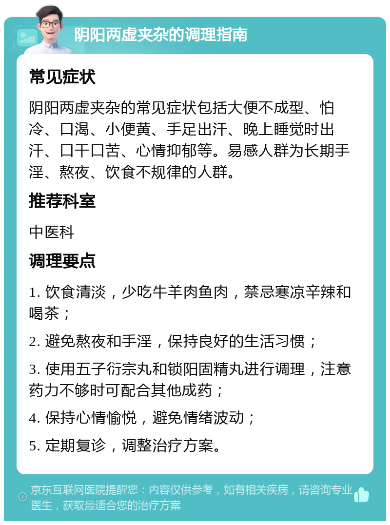 阴阳两虚夹杂的调理指南 常见症状 阴阳两虚夹杂的常见症状包括大便不成型、怕冷、口渴、小便黄、手足出汗、晚上睡觉时出汗、口干口苦、心情抑郁等。易感人群为长期手淫、熬夜、饮食不规律的人群。 推荐科室 中医科 调理要点 1. 饮食清淡，少吃牛羊肉鱼肉，禁忌寒凉辛辣和喝茶； 2. 避免熬夜和手淫，保持良好的生活习惯； 3. 使用五子衍宗丸和锁阳固精丸进行调理，注意药力不够时可配合其他成药； 4. 保持心情愉悦，避免情绪波动； 5. 定期复诊，调整治疗方案。