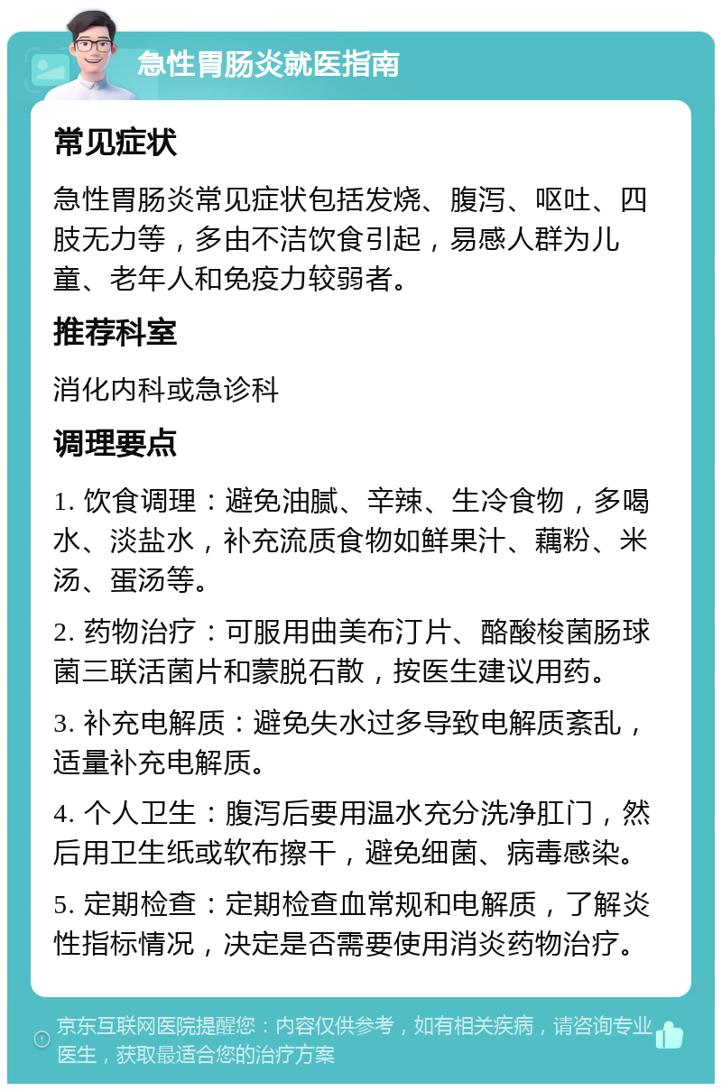 急性胃肠炎就医指南 常见症状 急性胃肠炎常见症状包括发烧、腹泻、呕吐、四肢无力等，多由不洁饮食引起，易感人群为儿童、老年人和免疫力较弱者。 推荐科室 消化内科或急诊科 调理要点 1. 饮食调理：避免油腻、辛辣、生冷食物，多喝水、淡盐水，补充流质食物如鲜果汁、藕粉、米汤、蛋汤等。 2. 药物治疗：可服用曲美布汀片、酪酸梭菌肠球菌三联活菌片和蒙脱石散，按医生建议用药。 3. 补充电解质：避免失水过多导致电解质紊乱，适量补充电解质。 4. 个人卫生：腹泻后要用温水充分洗净肛门，然后用卫生纸或软布擦干，避免细菌、病毒感染。 5. 定期检查：定期检查血常规和电解质，了解炎性指标情况，决定是否需要使用消炎药物治疗。