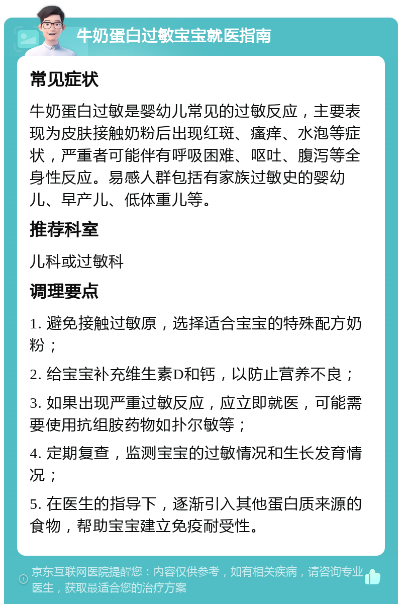 牛奶蛋白过敏宝宝就医指南 常见症状 牛奶蛋白过敏是婴幼儿常见的过敏反应，主要表现为皮肤接触奶粉后出现红斑、瘙痒、水泡等症状，严重者可能伴有呼吸困难、呕吐、腹泻等全身性反应。易感人群包括有家族过敏史的婴幼儿、早产儿、低体重儿等。 推荐科室 儿科或过敏科 调理要点 1. 避免接触过敏原，选择适合宝宝的特殊配方奶粉； 2. 给宝宝补充维生素D和钙，以防止营养不良； 3. 如果出现严重过敏反应，应立即就医，可能需要使用抗组胺药物如扑尔敏等； 4. 定期复查，监测宝宝的过敏情况和生长发育情况； 5. 在医生的指导下，逐渐引入其他蛋白质来源的食物，帮助宝宝建立免疫耐受性。