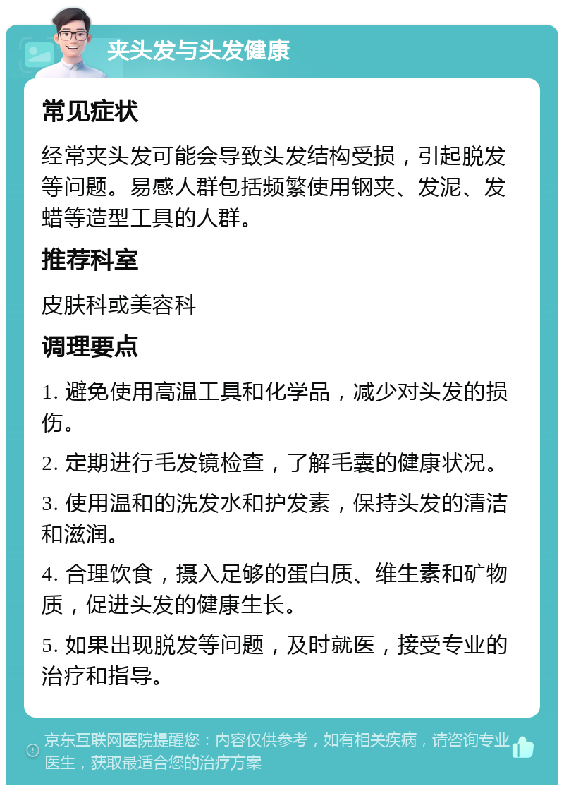 夹头发与头发健康 常见症状 经常夹头发可能会导致头发结构受损，引起脱发等问题。易感人群包括频繁使用钢夹、发泥、发蜡等造型工具的人群。 推荐科室 皮肤科或美容科 调理要点 1. 避免使用高温工具和化学品，减少对头发的损伤。 2. 定期进行毛发镜检查，了解毛囊的健康状况。 3. 使用温和的洗发水和护发素，保持头发的清洁和滋润。 4. 合理饮食，摄入足够的蛋白质、维生素和矿物质，促进头发的健康生长。 5. 如果出现脱发等问题，及时就医，接受专业的治疗和指导。