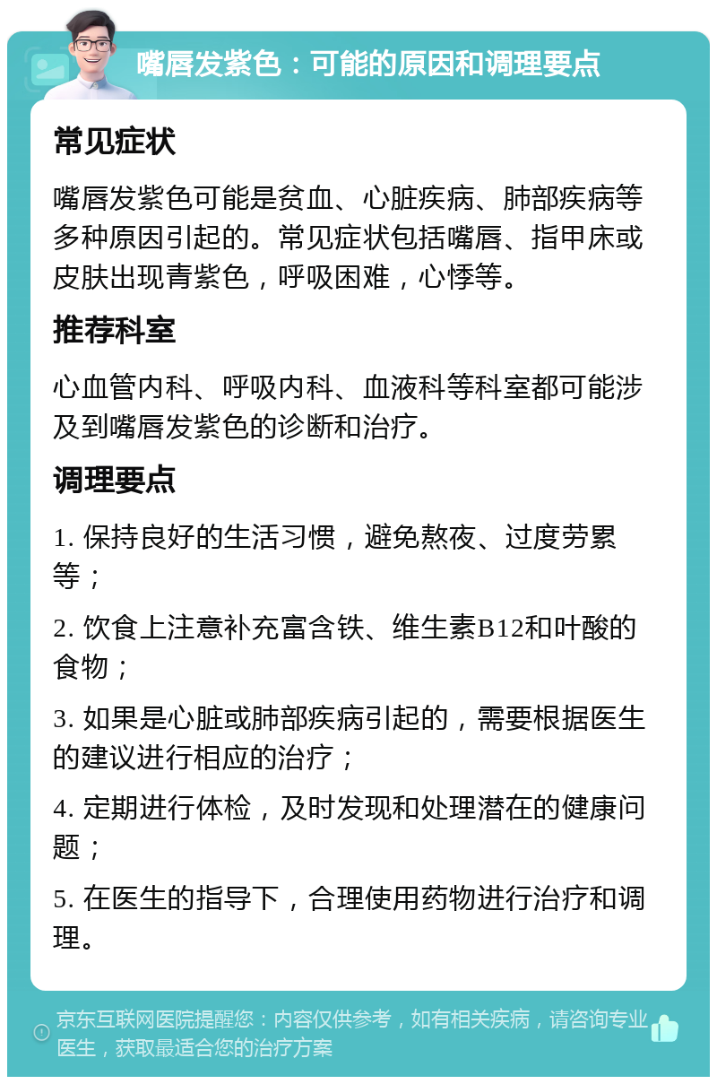 嘴唇发紫色：可能的原因和调理要点 常见症状 嘴唇发紫色可能是贫血、心脏疾病、肺部疾病等多种原因引起的。常见症状包括嘴唇、指甲床或皮肤出现青紫色，呼吸困难，心悸等。 推荐科室 心血管内科、呼吸内科、血液科等科室都可能涉及到嘴唇发紫色的诊断和治疗。 调理要点 1. 保持良好的生活习惯，避免熬夜、过度劳累等； 2. 饮食上注意补充富含铁、维生素B12和叶酸的食物； 3. 如果是心脏或肺部疾病引起的，需要根据医生的建议进行相应的治疗； 4. 定期进行体检，及时发现和处理潜在的健康问题； 5. 在医生的指导下，合理使用药物进行治疗和调理。