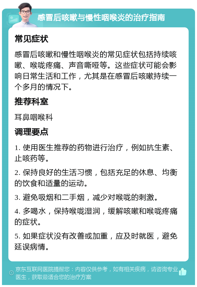 感冒后咳嗽与慢性咽喉炎的治疗指南 常见症状 感冒后咳嗽和慢性咽喉炎的常见症状包括持续咳嗽、喉咙疼痛、声音嘶哑等。这些症状可能会影响日常生活和工作，尤其是在感冒后咳嗽持续一个多月的情况下。 推荐科室 耳鼻咽喉科 调理要点 1. 使用医生推荐的药物进行治疗，例如抗生素、止咳药等。 2. 保持良好的生活习惯，包括充足的休息、均衡的饮食和适量的运动。 3. 避免吸烟和二手烟，减少对喉咙的刺激。 4. 多喝水，保持喉咙湿润，缓解咳嗽和喉咙疼痛的症状。 5. 如果症状没有改善或加重，应及时就医，避免延误病情。