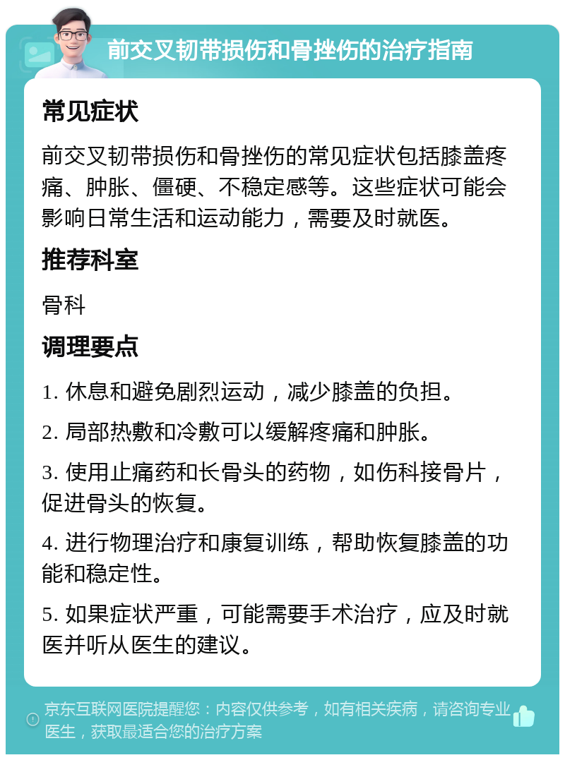 前交叉韧带损伤和骨挫伤的治疗指南 常见症状 前交叉韧带损伤和骨挫伤的常见症状包括膝盖疼痛、肿胀、僵硬、不稳定感等。这些症状可能会影响日常生活和运动能力，需要及时就医。 推荐科室 骨科 调理要点 1. 休息和避免剧烈运动，减少膝盖的负担。 2. 局部热敷和冷敷可以缓解疼痛和肿胀。 3. 使用止痛药和长骨头的药物，如伤科接骨片，促进骨头的恢复。 4. 进行物理治疗和康复训练，帮助恢复膝盖的功能和稳定性。 5. 如果症状严重，可能需要手术治疗，应及时就医并听从医生的建议。