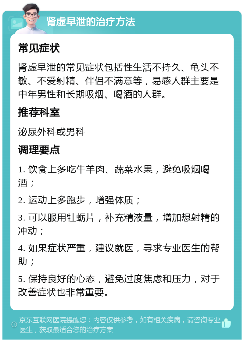 肾虚早泄的治疗方法 常见症状 肾虚早泄的常见症状包括性生活不持久、龟头不敏、不爱射精、伴侣不满意等，易感人群主要是中年男性和长期吸烟、喝酒的人群。 推荐科室 泌尿外科或男科 调理要点 1. 饮食上多吃牛羊肉、蔬菜水果，避免吸烟喝酒； 2. 运动上多跑步，增强体质； 3. 可以服用牡蛎片，补充精液量，增加想射精的冲动； 4. 如果症状严重，建议就医，寻求专业医生的帮助； 5. 保持良好的心态，避免过度焦虑和压力，对于改善症状也非常重要。