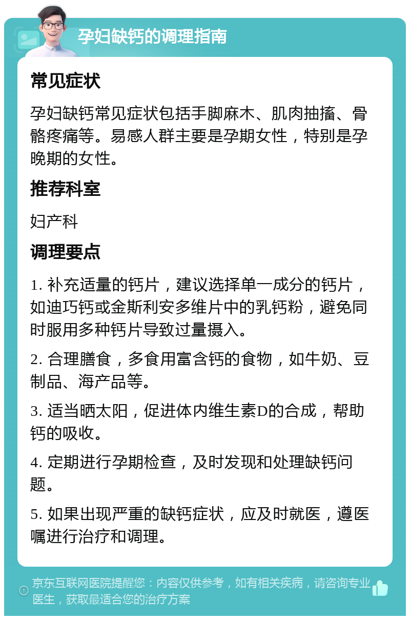 孕妇缺钙的调理指南 常见症状 孕妇缺钙常见症状包括手脚麻木、肌肉抽搐、骨骼疼痛等。易感人群主要是孕期女性，特别是孕晚期的女性。 推荐科室 妇产科 调理要点 1. 补充适量的钙片，建议选择单一成分的钙片，如迪巧钙或金斯利安多维片中的乳钙粉，避免同时服用多种钙片导致过量摄入。 2. 合理膳食，多食用富含钙的食物，如牛奶、豆制品、海产品等。 3. 适当晒太阳，促进体内维生素D的合成，帮助钙的吸收。 4. 定期进行孕期检查，及时发现和处理缺钙问题。 5. 如果出现严重的缺钙症状，应及时就医，遵医嘱进行治疗和调理。