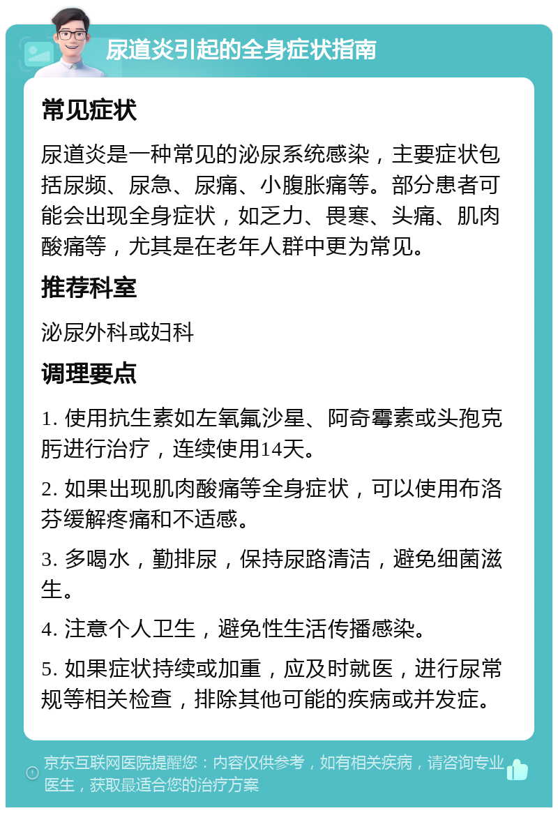 尿道炎引起的全身症状指南 常见症状 尿道炎是一种常见的泌尿系统感染，主要症状包括尿频、尿急、尿痛、小腹胀痛等。部分患者可能会出现全身症状，如乏力、畏寒、头痛、肌肉酸痛等，尤其是在老年人群中更为常见。 推荐科室 泌尿外科或妇科 调理要点 1. 使用抗生素如左氧氟沙星、阿奇霉素或头孢克肟进行治疗，连续使用14天。 2. 如果出现肌肉酸痛等全身症状，可以使用布洛芬缓解疼痛和不适感。 3. 多喝水，勤排尿，保持尿路清洁，避免细菌滋生。 4. 注意个人卫生，避免性生活传播感染。 5. 如果症状持续或加重，应及时就医，进行尿常规等相关检查，排除其他可能的疾病或并发症。