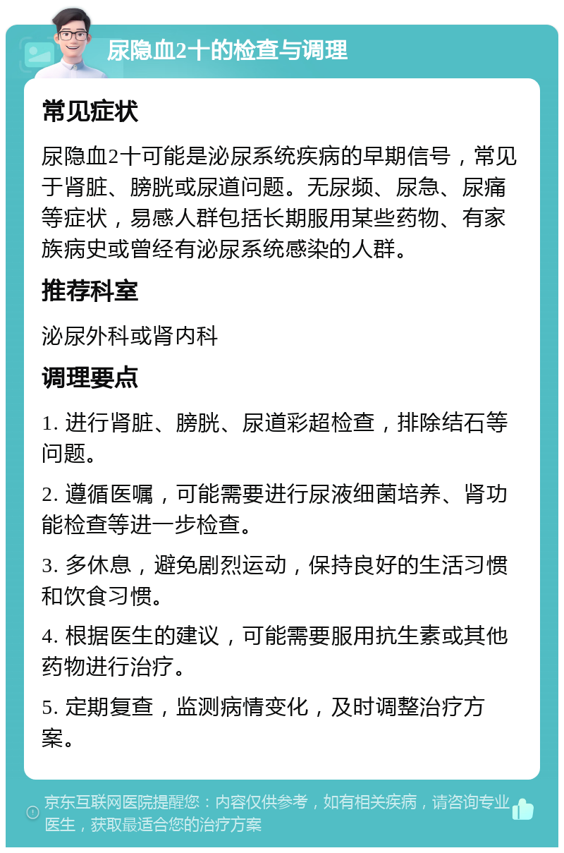 尿隐血2十的检查与调理 常见症状 尿隐血2十可能是泌尿系统疾病的早期信号，常见于肾脏、膀胱或尿道问题。无尿频、尿急、尿痛等症状，易感人群包括长期服用某些药物、有家族病史或曾经有泌尿系统感染的人群。 推荐科室 泌尿外科或肾内科 调理要点 1. 进行肾脏、膀胱、尿道彩超检查，排除结石等问题。 2. 遵循医嘱，可能需要进行尿液细菌培养、肾功能检查等进一步检查。 3. 多休息，避免剧烈运动，保持良好的生活习惯和饮食习惯。 4. 根据医生的建议，可能需要服用抗生素或其他药物进行治疗。 5. 定期复查，监测病情变化，及时调整治疗方案。