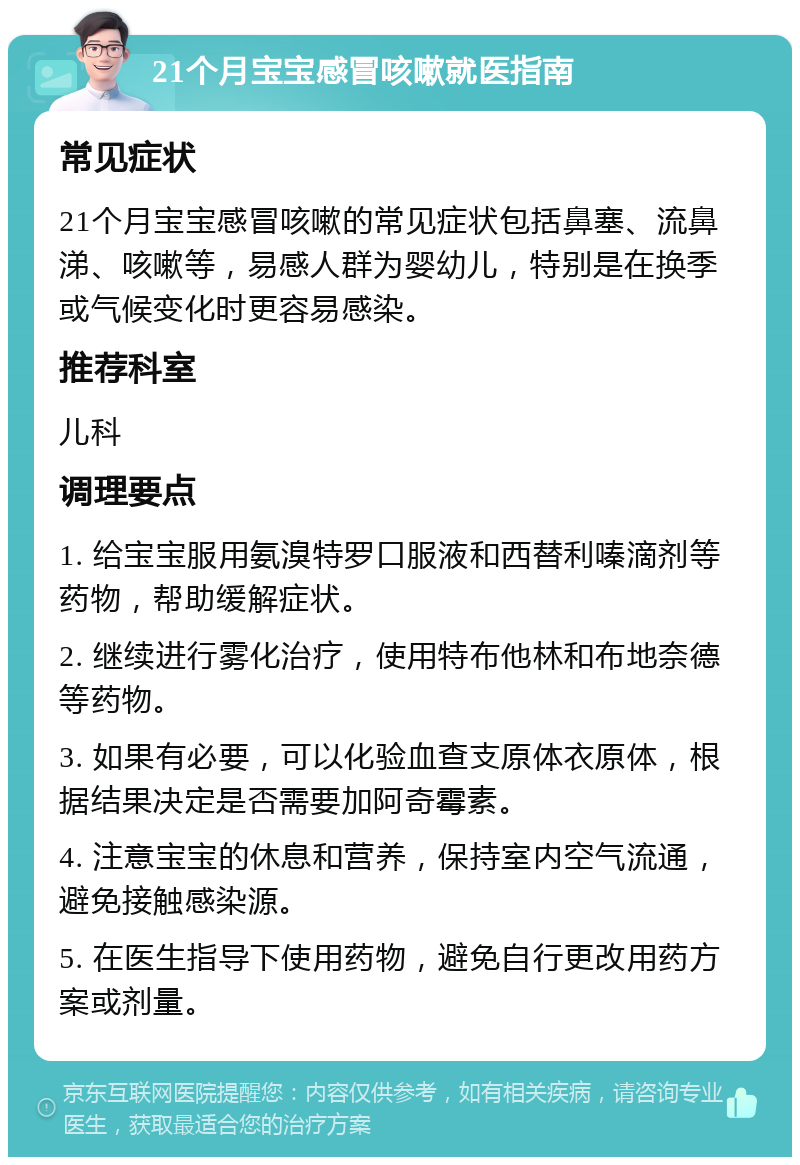 21个月宝宝感冒咳嗽就医指南 常见症状 21个月宝宝感冒咳嗽的常见症状包括鼻塞、流鼻涕、咳嗽等，易感人群为婴幼儿，特别是在换季或气候变化时更容易感染。 推荐科室 儿科 调理要点 1. 给宝宝服用氨溴特罗口服液和西替利嗪滴剂等药物，帮助缓解症状。 2. 继续进行雾化治疗，使用特布他林和布地奈德等药物。 3. 如果有必要，可以化验血查支原体衣原体，根据结果决定是否需要加阿奇霉素。 4. 注意宝宝的休息和营养，保持室内空气流通，避免接触感染源。 5. 在医生指导下使用药物，避免自行更改用药方案或剂量。