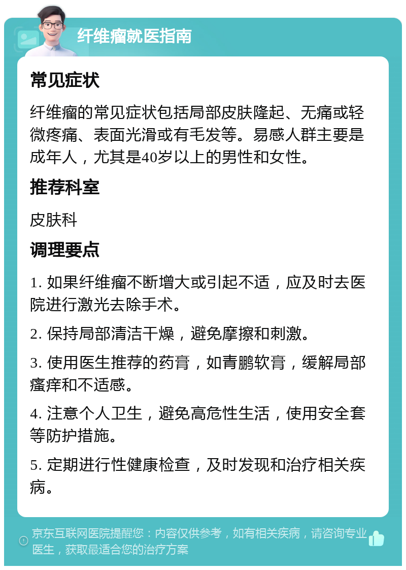 纤维瘤就医指南 常见症状 纤维瘤的常见症状包括局部皮肤隆起、无痛或轻微疼痛、表面光滑或有毛发等。易感人群主要是成年人，尤其是40岁以上的男性和女性。 推荐科室 皮肤科 调理要点 1. 如果纤维瘤不断增大或引起不适，应及时去医院进行激光去除手术。 2. 保持局部清洁干燥，避免摩擦和刺激。 3. 使用医生推荐的药膏，如青鹏软膏，缓解局部瘙痒和不适感。 4. 注意个人卫生，避免高危性生活，使用安全套等防护措施。 5. 定期进行性健康检查，及时发现和治疗相关疾病。