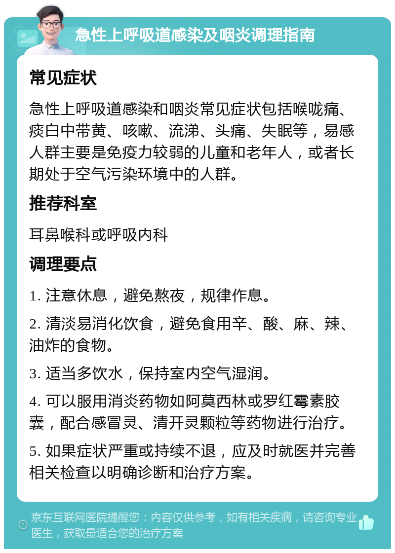 急性上呼吸道感染及咽炎调理指南 常见症状 急性上呼吸道感染和咽炎常见症状包括喉咙痛、痰白中带黄、咳嗽、流涕、头痛、失眠等，易感人群主要是免疫力较弱的儿童和老年人，或者长期处于空气污染环境中的人群。 推荐科室 耳鼻喉科或呼吸内科 调理要点 1. 注意休息，避免熬夜，规律作息。 2. 清淡易消化饮食，避免食用辛、酸、麻、辣、油炸的食物。 3. 适当多饮水，保持室内空气湿润。 4. 可以服用消炎药物如阿莫西林或罗红霉素胶囊，配合感冒灵、清开灵颗粒等药物进行治疗。 5. 如果症状严重或持续不退，应及时就医并完善相关检查以明确诊断和治疗方案。