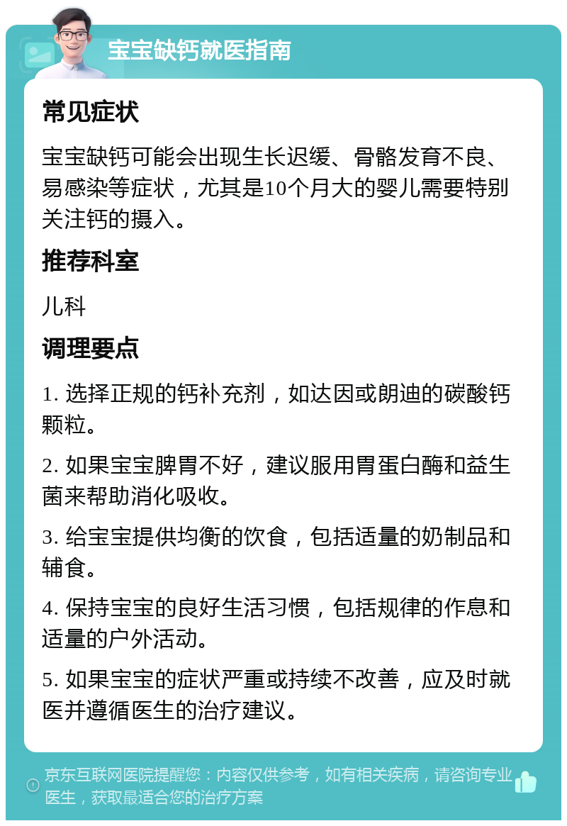 宝宝缺钙就医指南 常见症状 宝宝缺钙可能会出现生长迟缓、骨骼发育不良、易感染等症状，尤其是10个月大的婴儿需要特别关注钙的摄入。 推荐科室 儿科 调理要点 1. 选择正规的钙补充剂，如达因或朗迪的碳酸钙颗粒。 2. 如果宝宝脾胃不好，建议服用胃蛋白酶和益生菌来帮助消化吸收。 3. 给宝宝提供均衡的饮食，包括适量的奶制品和辅食。 4. 保持宝宝的良好生活习惯，包括规律的作息和适量的户外活动。 5. 如果宝宝的症状严重或持续不改善，应及时就医并遵循医生的治疗建议。