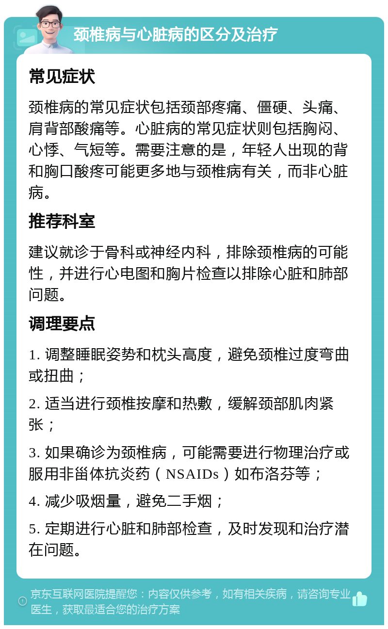 颈椎病与心脏病的区分及治疗 常见症状 颈椎病的常见症状包括颈部疼痛、僵硬、头痛、肩背部酸痛等。心脏病的常见症状则包括胸闷、心悸、气短等。需要注意的是，年轻人出现的背和胸口酸疼可能更多地与颈椎病有关，而非心脏病。 推荐科室 建议就诊于骨科或神经内科，排除颈椎病的可能性，并进行心电图和胸片检查以排除心脏和肺部问题。 调理要点 1. 调整睡眠姿势和枕头高度，避免颈椎过度弯曲或扭曲； 2. 适当进行颈椎按摩和热敷，缓解颈部肌肉紧张； 3. 如果确诊为颈椎病，可能需要进行物理治疗或服用非甾体抗炎药（NSAIDs）如布洛芬等； 4. 减少吸烟量，避免二手烟； 5. 定期进行心脏和肺部检查，及时发现和治疗潜在问题。