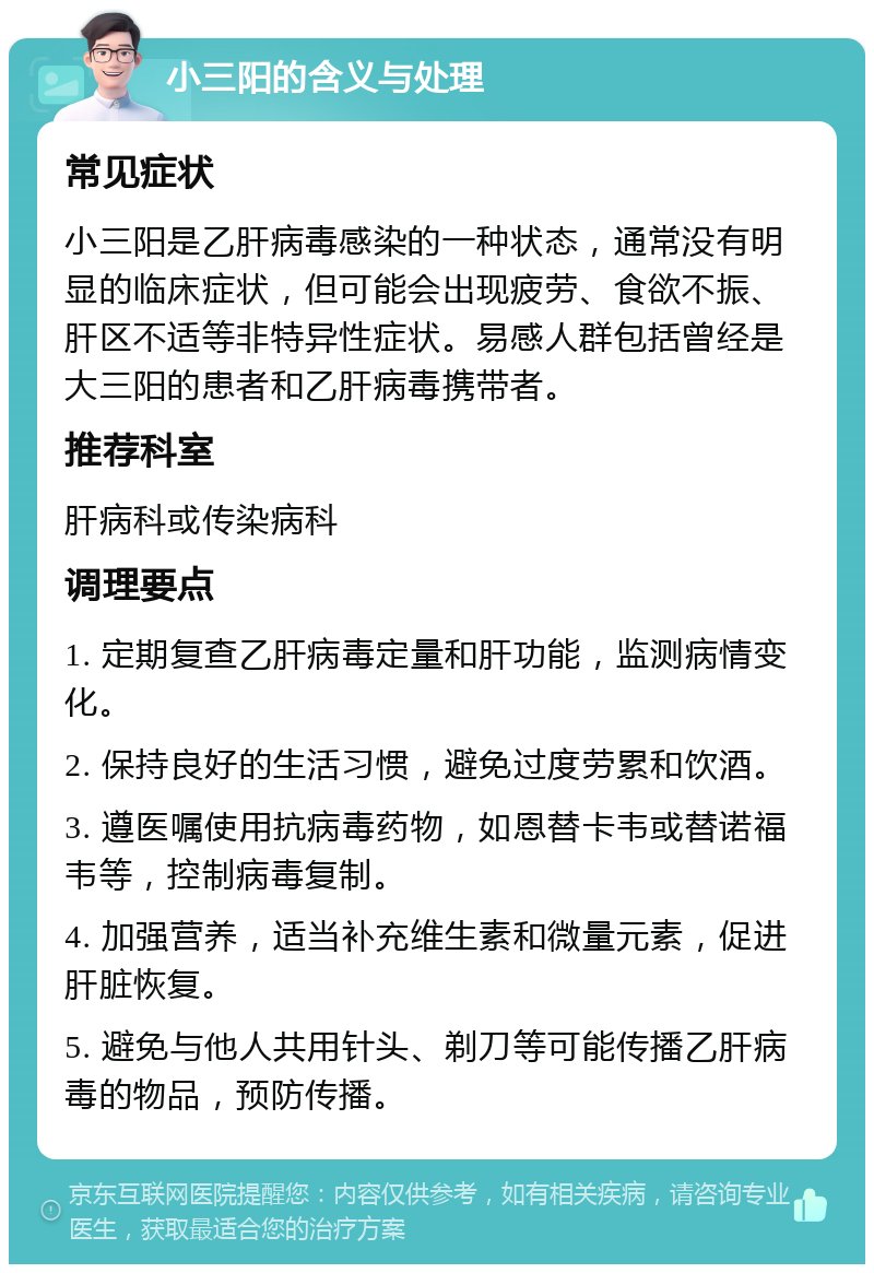 小三阳的含义与处理 常见症状 小三阳是乙肝病毒感染的一种状态，通常没有明显的临床症状，但可能会出现疲劳、食欲不振、肝区不适等非特异性症状。易感人群包括曾经是大三阳的患者和乙肝病毒携带者。 推荐科室 肝病科或传染病科 调理要点 1. 定期复查乙肝病毒定量和肝功能，监测病情变化。 2. 保持良好的生活习惯，避免过度劳累和饮酒。 3. 遵医嘱使用抗病毒药物，如恩替卡韦或替诺福韦等，控制病毒复制。 4. 加强营养，适当补充维生素和微量元素，促进肝脏恢复。 5. 避免与他人共用针头、剃刀等可能传播乙肝病毒的物品，预防传播。