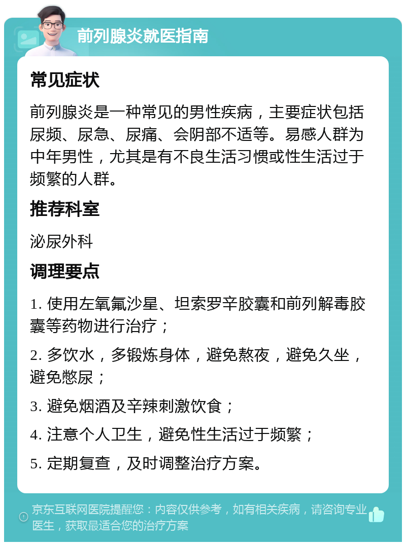 前列腺炎就医指南 常见症状 前列腺炎是一种常见的男性疾病，主要症状包括尿频、尿急、尿痛、会阴部不适等。易感人群为中年男性，尤其是有不良生活习惯或性生活过于频繁的人群。 推荐科室 泌尿外科 调理要点 1. 使用左氧氟沙星、坦索罗辛胶囊和前列解毒胶囊等药物进行治疗； 2. 多饮水，多锻炼身体，避免熬夜，避免久坐，避免憋尿； 3. 避免烟酒及辛辣刺激饮食； 4. 注意个人卫生，避免性生活过于频繁； 5. 定期复查，及时调整治疗方案。