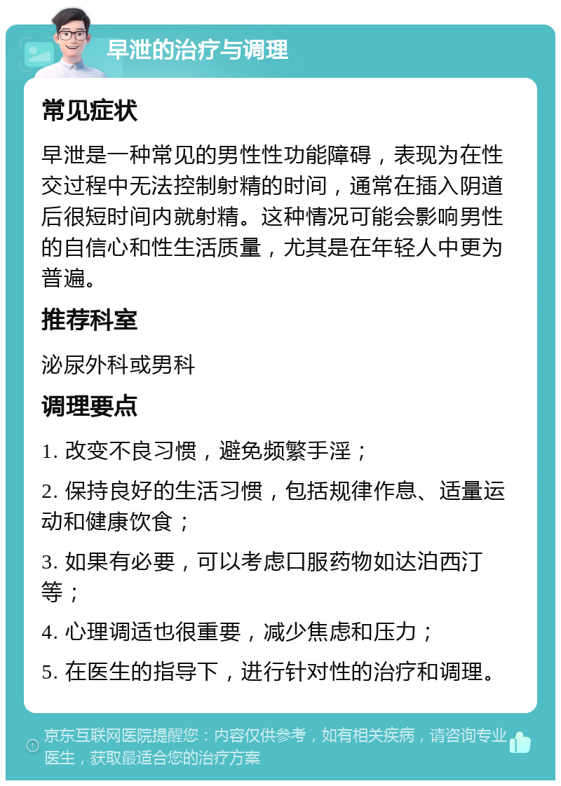 早泄的治疗与调理 常见症状 早泄是一种常见的男性性功能障碍，表现为在性交过程中无法控制射精的时间，通常在插入阴道后很短时间内就射精。这种情况可能会影响男性的自信心和性生活质量，尤其是在年轻人中更为普遍。 推荐科室 泌尿外科或男科 调理要点 1. 改变不良习惯，避免频繁手淫； 2. 保持良好的生活习惯，包括规律作息、适量运动和健康饮食； 3. 如果有必要，可以考虑口服药物如达泊西汀等； 4. 心理调适也很重要，减少焦虑和压力； 5. 在医生的指导下，进行针对性的治疗和调理。