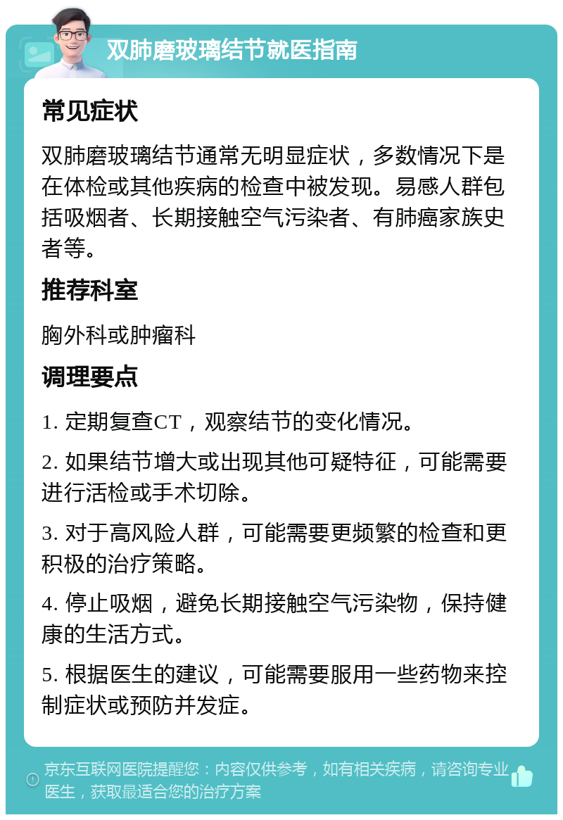 双肺磨玻璃结节就医指南 常见症状 双肺磨玻璃结节通常无明显症状，多数情况下是在体检或其他疾病的检查中被发现。易感人群包括吸烟者、长期接触空气污染者、有肺癌家族史者等。 推荐科室 胸外科或肿瘤科 调理要点 1. 定期复查CT，观察结节的变化情况。 2. 如果结节增大或出现其他可疑特征，可能需要进行活检或手术切除。 3. 对于高风险人群，可能需要更频繁的检查和更积极的治疗策略。 4. 停止吸烟，避免长期接触空气污染物，保持健康的生活方式。 5. 根据医生的建议，可能需要服用一些药物来控制症状或预防并发症。