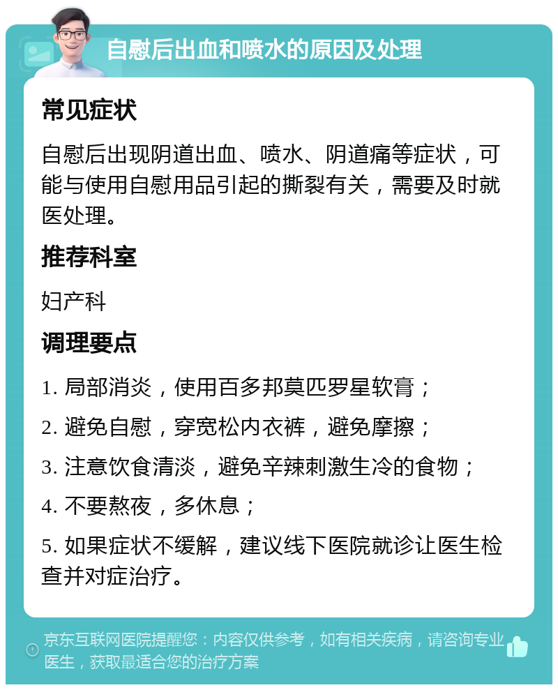 自慰后出血和喷水的原因及处理 常见症状 自慰后出现阴道出血、喷水、阴道痛等症状，可能与使用自慰用品引起的撕裂有关，需要及时就医处理。 推荐科室 妇产科 调理要点 1. 局部消炎，使用百多邦莫匹罗星软膏； 2. 避免自慰，穿宽松内衣裤，避免摩擦； 3. 注意饮食清淡，避免辛辣刺激生冷的食物； 4. 不要熬夜，多休息； 5. 如果症状不缓解，建议线下医院就诊让医生检查并对症治疗。