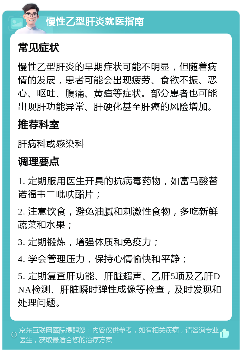 慢性乙型肝炎就医指南 常见症状 慢性乙型肝炎的早期症状可能不明显，但随着病情的发展，患者可能会出现疲劳、食欲不振、恶心、呕吐、腹痛、黄疸等症状。部分患者也可能出现肝功能异常、肝硬化甚至肝癌的风险增加。 推荐科室 肝病科或感染科 调理要点 1. 定期服用医生开具的抗病毒药物，如富马酸替诺福韦二吡呋酯片； 2. 注意饮食，避免油腻和刺激性食物，多吃新鲜蔬菜和水果； 3. 定期锻炼，增强体质和免疫力； 4. 学会管理压力，保持心情愉快和平静； 5. 定期复查肝功能、肝脏超声、乙肝5项及乙肝DNA检测、肝脏瞬时弹性成像等检查，及时发现和处理问题。