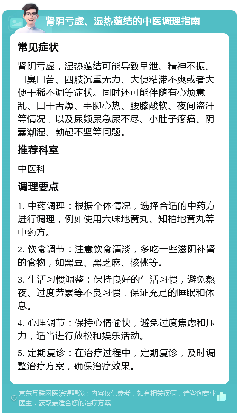 肾阴亏虚、湿热蕴结的中医调理指南 常见症状 肾阴亏虚，湿热蕴结可能导致早泄、精神不振、口臭口苦、四肢沉重无力、大便粘滞不爽或者大便干稀不调等症状。同时还可能伴随有心烦意乱、口干舌燥、手脚心热、腰膝酸软、夜间盗汗等情况，以及尿频尿急尿不尽、小肚子疼痛、阴囊潮湿、勃起不坚等问题。 推荐科室 中医科 调理要点 1. 中药调理：根据个体情况，选择合适的中药方进行调理，例如使用六味地黄丸、知柏地黄丸等中药方。 2. 饮食调节：注意饮食清淡，多吃一些滋阴补肾的食物，如黑豆、黑芝麻、核桃等。 3. 生活习惯调整：保持良好的生活习惯，避免熬夜、过度劳累等不良习惯，保证充足的睡眠和休息。 4. 心理调节：保持心情愉快，避免过度焦虑和压力，适当进行放松和娱乐活动。 5. 定期复诊：在治疗过程中，定期复诊，及时调整治疗方案，确保治疗效果。