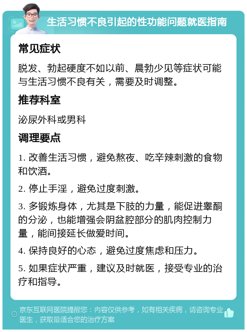 生活习惯不良引起的性功能问题就医指南 常见症状 脱发、勃起硬度不如以前、晨勃少见等症状可能与生活习惯不良有关，需要及时调整。 推荐科室 泌尿外科或男科 调理要点 1. 改善生活习惯，避免熬夜、吃辛辣刺激的食物和饮酒。 2. 停止手淫，避免过度刺激。 3. 多锻炼身体，尤其是下肢的力量，能促进睾酮的分泌，也能增强会阴盆腔部分的肌肉控制力量，能间接延长做爱时间。 4. 保持良好的心态，避免过度焦虑和压力。 5. 如果症状严重，建议及时就医，接受专业的治疗和指导。