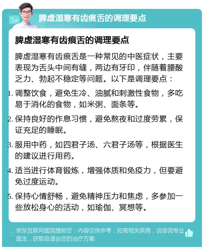 脾虚湿寒有齿痕舌的调理要点 脾虚湿寒有齿痕舌的调理要点 脾虚湿寒有齿痕舌是一种常见的中医症状，主要表现为舌头中间有缝，两边有牙印，伴随着腰酸乏力、勃起不稳定等问题。以下是调理要点： 调整饮食，避免生冷、油腻和刺激性食物，多吃易于消化的食物，如米粥、面条等。 保持良好的作息习惯，避免熬夜和过度劳累，保证充足的睡眠。 服用中药，如四君子汤、六君子汤等，根据医生的建议进行用药。 适当进行体育锻炼，增强体质和免疫力，但要避免过度运动。 保持心情舒畅，避免精神压力和焦虑，多参加一些放松身心的活动，如瑜伽、冥想等。