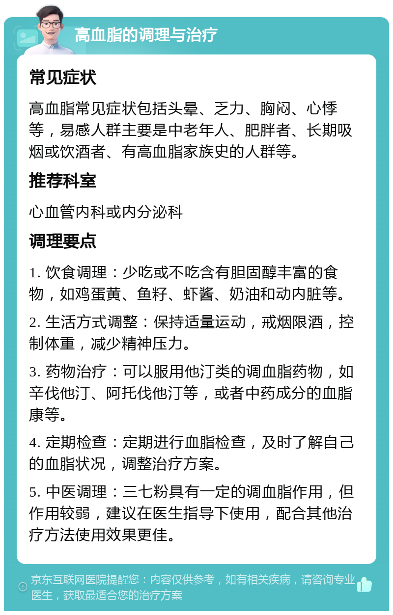 高血脂的调理与治疗 常见症状 高血脂常见症状包括头晕、乏力、胸闷、心悸等，易感人群主要是中老年人、肥胖者、长期吸烟或饮酒者、有高血脂家族史的人群等。 推荐科室 心血管内科或内分泌科 调理要点 1. 饮食调理：少吃或不吃含有胆固醇丰富的食物，如鸡蛋黄、鱼籽、虾酱、奶油和动内脏等。 2. 生活方式调整：保持适量运动，戒烟限酒，控制体重，减少精神压力。 3. 药物治疗：可以服用他汀类的调血脂药物，如辛伐他汀、阿托伐他汀等，或者中药成分的血脂康等。 4. 定期检查：定期进行血脂检查，及时了解自己的血脂状况，调整治疗方案。 5. 中医调理：三七粉具有一定的调血脂作用，但作用较弱，建议在医生指导下使用，配合其他治疗方法使用效果更佳。