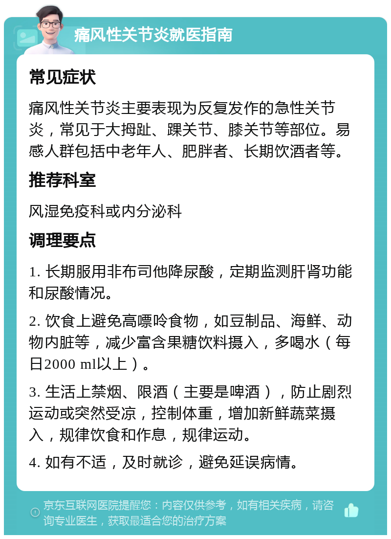 痛风性关节炎就医指南 常见症状 痛风性关节炎主要表现为反复发作的急性关节炎，常见于大拇趾、踝关节、膝关节等部位。易感人群包括中老年人、肥胖者、长期饮酒者等。 推荐科室 风湿免疫科或内分泌科 调理要点 1. 长期服用非布司他降尿酸，定期监测肝肾功能和尿酸情况。 2. 饮食上避免高嘌呤食物，如豆制品、海鲜、动物内脏等，减少富含果糖饮料摄入，多喝水（每日2000 ml以上）。 3. 生活上禁烟、限酒（主要是啤酒），防止剧烈运动或突然受凉，控制体重，增加新鲜蔬菜摄入，规律饮食和作息，规律运动。 4. 如有不适，及时就诊，避免延误病情。