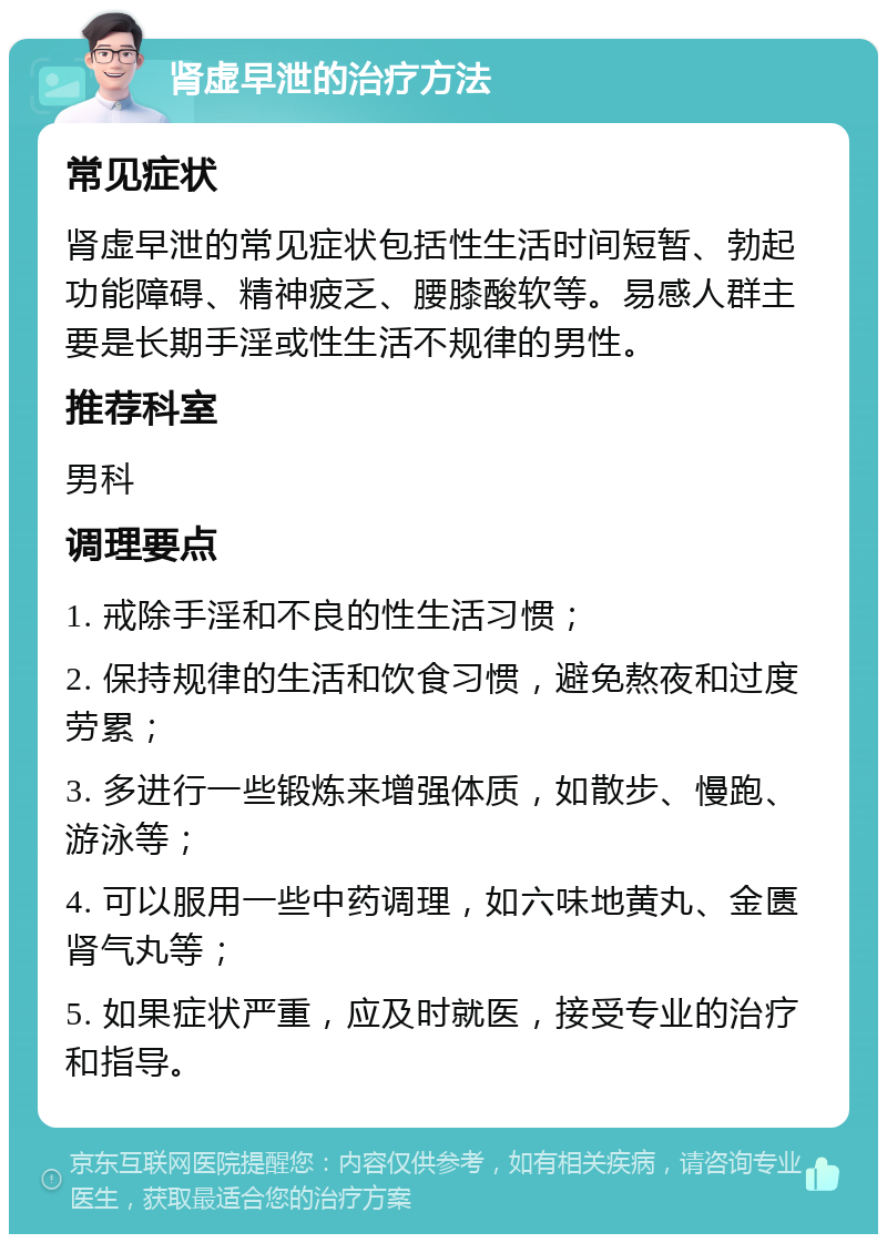 肾虚早泄的治疗方法 常见症状 肾虚早泄的常见症状包括性生活时间短暂、勃起功能障碍、精神疲乏、腰膝酸软等。易感人群主要是长期手淫或性生活不规律的男性。 推荐科室 男科 调理要点 1. 戒除手淫和不良的性生活习惯； 2. 保持规律的生活和饮食习惯，避免熬夜和过度劳累； 3. 多进行一些锻炼来增强体质，如散步、慢跑、游泳等； 4. 可以服用一些中药调理，如六味地黄丸、金匮肾气丸等； 5. 如果症状严重，应及时就医，接受专业的治疗和指导。