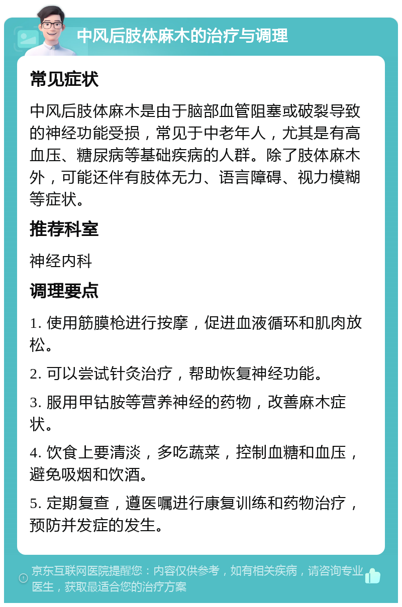 中风后肢体麻木的治疗与调理 常见症状 中风后肢体麻木是由于脑部血管阻塞或破裂导致的神经功能受损，常见于中老年人，尤其是有高血压、糖尿病等基础疾病的人群。除了肢体麻木外，可能还伴有肢体无力、语言障碍、视力模糊等症状。 推荐科室 神经内科 调理要点 1. 使用筋膜枪进行按摩，促进血液循环和肌肉放松。 2. 可以尝试针灸治疗，帮助恢复神经功能。 3. 服用甲钴胺等营养神经的药物，改善麻木症状。 4. 饮食上要清淡，多吃蔬菜，控制血糖和血压，避免吸烟和饮酒。 5. 定期复查，遵医嘱进行康复训练和药物治疗，预防并发症的发生。