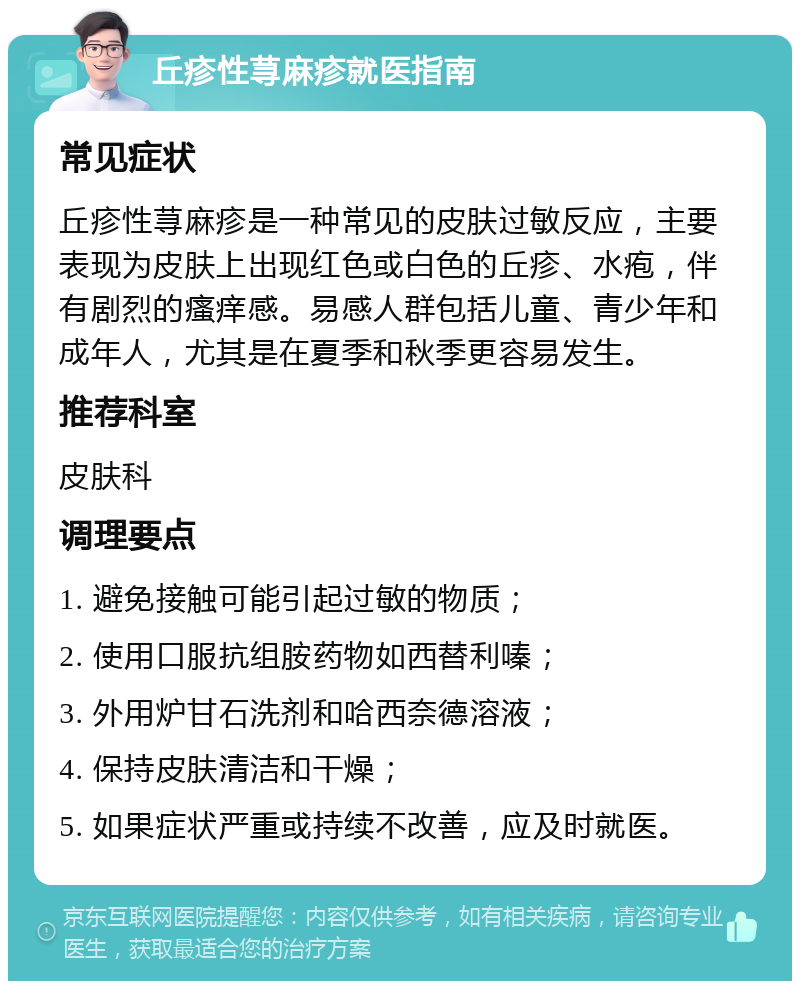 丘疹性荨麻疹就医指南 常见症状 丘疹性荨麻疹是一种常见的皮肤过敏反应，主要表现为皮肤上出现红色或白色的丘疹、水疱，伴有剧烈的瘙痒感。易感人群包括儿童、青少年和成年人，尤其是在夏季和秋季更容易发生。 推荐科室 皮肤科 调理要点 1. 避免接触可能引起过敏的物质； 2. 使用口服抗组胺药物如西替利嗪； 3. 外用炉甘石洗剂和哈西奈德溶液； 4. 保持皮肤清洁和干燥； 5. 如果症状严重或持续不改善，应及时就医。