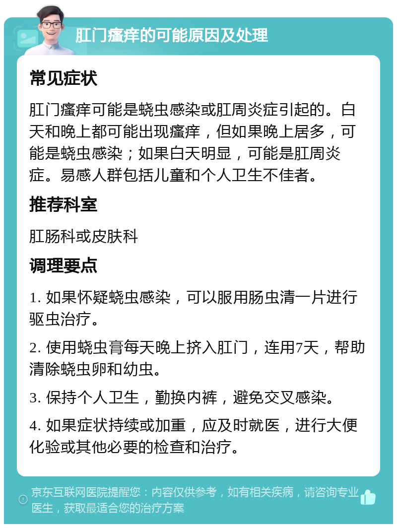 肛门瘙痒的可能原因及处理 常见症状 肛门瘙痒可能是蛲虫感染或肛周炎症引起的。白天和晚上都可能出现瘙痒，但如果晚上居多，可能是蛲虫感染；如果白天明显，可能是肛周炎症。易感人群包括儿童和个人卫生不佳者。 推荐科室 肛肠科或皮肤科 调理要点 1. 如果怀疑蛲虫感染，可以服用肠虫清一片进行驱虫治疗。 2. 使用蛲虫膏每天晚上挤入肛门，连用7天，帮助清除蛲虫卵和幼虫。 3. 保持个人卫生，勤换内裤，避免交叉感染。 4. 如果症状持续或加重，应及时就医，进行大便化验或其他必要的检查和治疗。