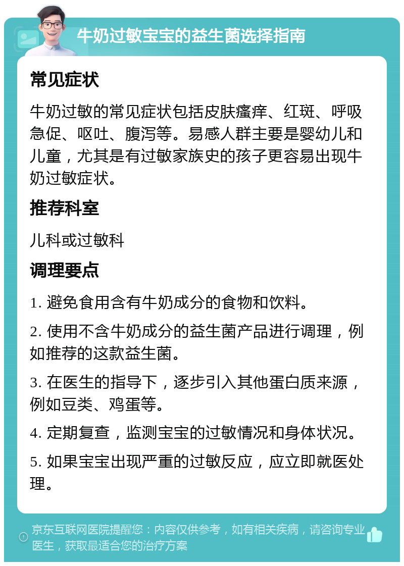 牛奶过敏宝宝的益生菌选择指南 常见症状 牛奶过敏的常见症状包括皮肤瘙痒、红斑、呼吸急促、呕吐、腹泻等。易感人群主要是婴幼儿和儿童，尤其是有过敏家族史的孩子更容易出现牛奶过敏症状。 推荐科室 儿科或过敏科 调理要点 1. 避免食用含有牛奶成分的食物和饮料。 2. 使用不含牛奶成分的益生菌产品进行调理，例如推荐的这款益生菌。 3. 在医生的指导下，逐步引入其他蛋白质来源，例如豆类、鸡蛋等。 4. 定期复查，监测宝宝的过敏情况和身体状况。 5. 如果宝宝出现严重的过敏反应，应立即就医处理。