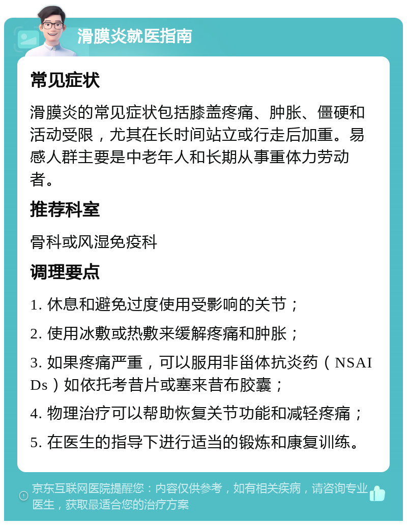 滑膜炎就医指南 常见症状 滑膜炎的常见症状包括膝盖疼痛、肿胀、僵硬和活动受限，尤其在长时间站立或行走后加重。易感人群主要是中老年人和长期从事重体力劳动者。 推荐科室 骨科或风湿免疫科 调理要点 1. 休息和避免过度使用受影响的关节； 2. 使用冰敷或热敷来缓解疼痛和肿胀； 3. 如果疼痛严重，可以服用非甾体抗炎药（NSAIDs）如依托考昔片或塞来昔布胶囊； 4. 物理治疗可以帮助恢复关节功能和减轻疼痛； 5. 在医生的指导下进行适当的锻炼和康复训练。