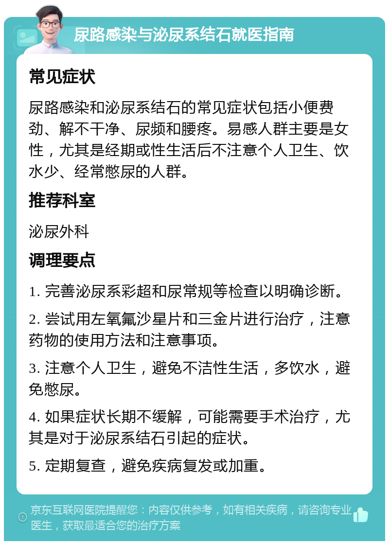 尿路感染与泌尿系结石就医指南 常见症状 尿路感染和泌尿系结石的常见症状包括小便费劲、解不干净、尿频和腰疼。易感人群主要是女性，尤其是经期或性生活后不注意个人卫生、饮水少、经常憋尿的人群。 推荐科室 泌尿外科 调理要点 1. 完善泌尿系彩超和尿常规等检查以明确诊断。 2. 尝试用左氧氟沙星片和三金片进行治疗，注意药物的使用方法和注意事项。 3. 注意个人卫生，避免不洁性生活，多饮水，避免憋尿。 4. 如果症状长期不缓解，可能需要手术治疗，尤其是对于泌尿系结石引起的症状。 5. 定期复查，避免疾病复发或加重。