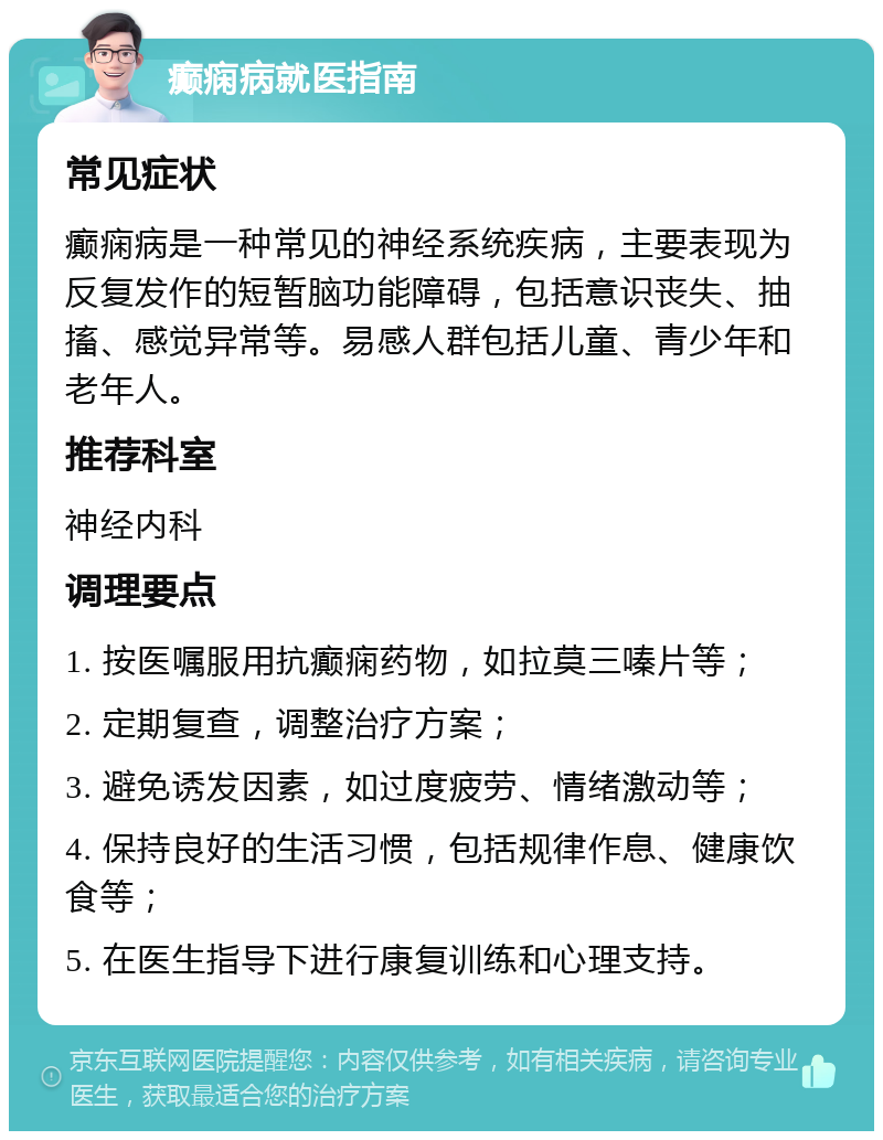 癫痫病就医指南 常见症状 癫痫病是一种常见的神经系统疾病，主要表现为反复发作的短暂脑功能障碍，包括意识丧失、抽搐、感觉异常等。易感人群包括儿童、青少年和老年人。 推荐科室 神经内科 调理要点 1. 按医嘱服用抗癫痫药物，如拉莫三嗪片等； 2. 定期复查，调整治疗方案； 3. 避免诱发因素，如过度疲劳、情绪激动等； 4. 保持良好的生活习惯，包括规律作息、健康饮食等； 5. 在医生指导下进行康复训练和心理支持。