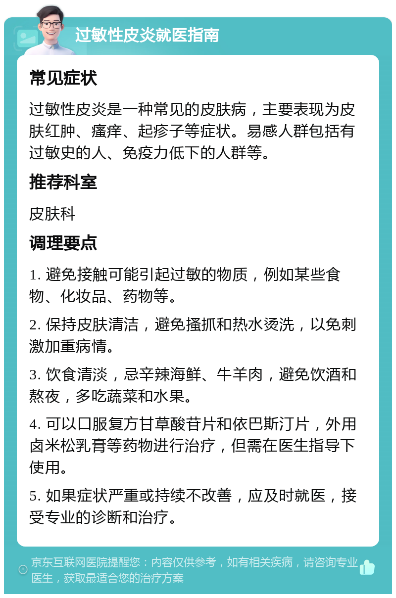 过敏性皮炎就医指南 常见症状 过敏性皮炎是一种常见的皮肤病，主要表现为皮肤红肿、瘙痒、起疹子等症状。易感人群包括有过敏史的人、免疫力低下的人群等。 推荐科室 皮肤科 调理要点 1. 避免接触可能引起过敏的物质，例如某些食物、化妆品、药物等。 2. 保持皮肤清洁，避免搔抓和热水烫洗，以免刺激加重病情。 3. 饮食清淡，忌辛辣海鲜、牛羊肉，避免饮酒和熬夜，多吃蔬菜和水果。 4. 可以口服复方甘草酸苷片和依巴斯汀片，外用卤米松乳膏等药物进行治疗，但需在医生指导下使用。 5. 如果症状严重或持续不改善，应及时就医，接受专业的诊断和治疗。