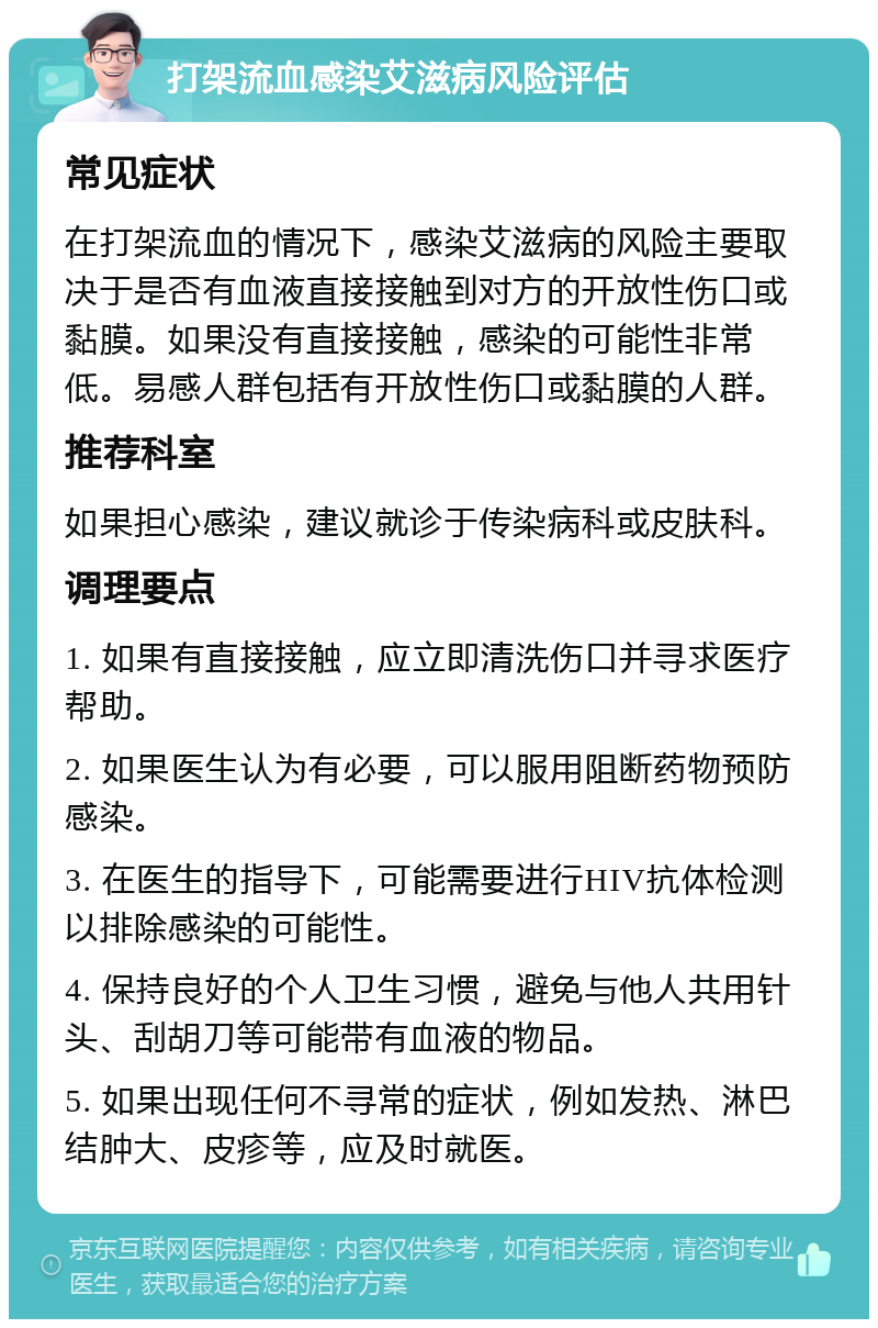 打架流血感染艾滋病风险评估 常见症状 在打架流血的情况下，感染艾滋病的风险主要取决于是否有血液直接接触到对方的开放性伤口或黏膜。如果没有直接接触，感染的可能性非常低。易感人群包括有开放性伤口或黏膜的人群。 推荐科室 如果担心感染，建议就诊于传染病科或皮肤科。 调理要点 1. 如果有直接接触，应立即清洗伤口并寻求医疗帮助。 2. 如果医生认为有必要，可以服用阻断药物预防感染。 3. 在医生的指导下，可能需要进行HIV抗体检测以排除感染的可能性。 4. 保持良好的个人卫生习惯，避免与他人共用针头、刮胡刀等可能带有血液的物品。 5. 如果出现任何不寻常的症状，例如发热、淋巴结肿大、皮疹等，应及时就医。