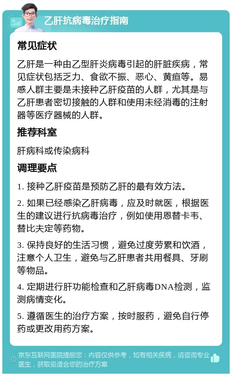 乙肝抗病毒治疗指南 常见症状 乙肝是一种由乙型肝炎病毒引起的肝脏疾病，常见症状包括乏力、食欲不振、恶心、黄疸等。易感人群主要是未接种乙肝疫苗的人群，尤其是与乙肝患者密切接触的人群和使用未经消毒的注射器等医疗器械的人群。 推荐科室 肝病科或传染病科 调理要点 1. 接种乙肝疫苗是预防乙肝的最有效方法。 2. 如果已经感染乙肝病毒，应及时就医，根据医生的建议进行抗病毒治疗，例如使用恩替卡韦、替比夫定等药物。 3. 保持良好的生活习惯，避免过度劳累和饮酒，注意个人卫生，避免与乙肝患者共用餐具、牙刷等物品。 4. 定期进行肝功能检查和乙肝病毒DNA检测，监测病情变化。 5. 遵循医生的治疗方案，按时服药，避免自行停药或更改用药方案。