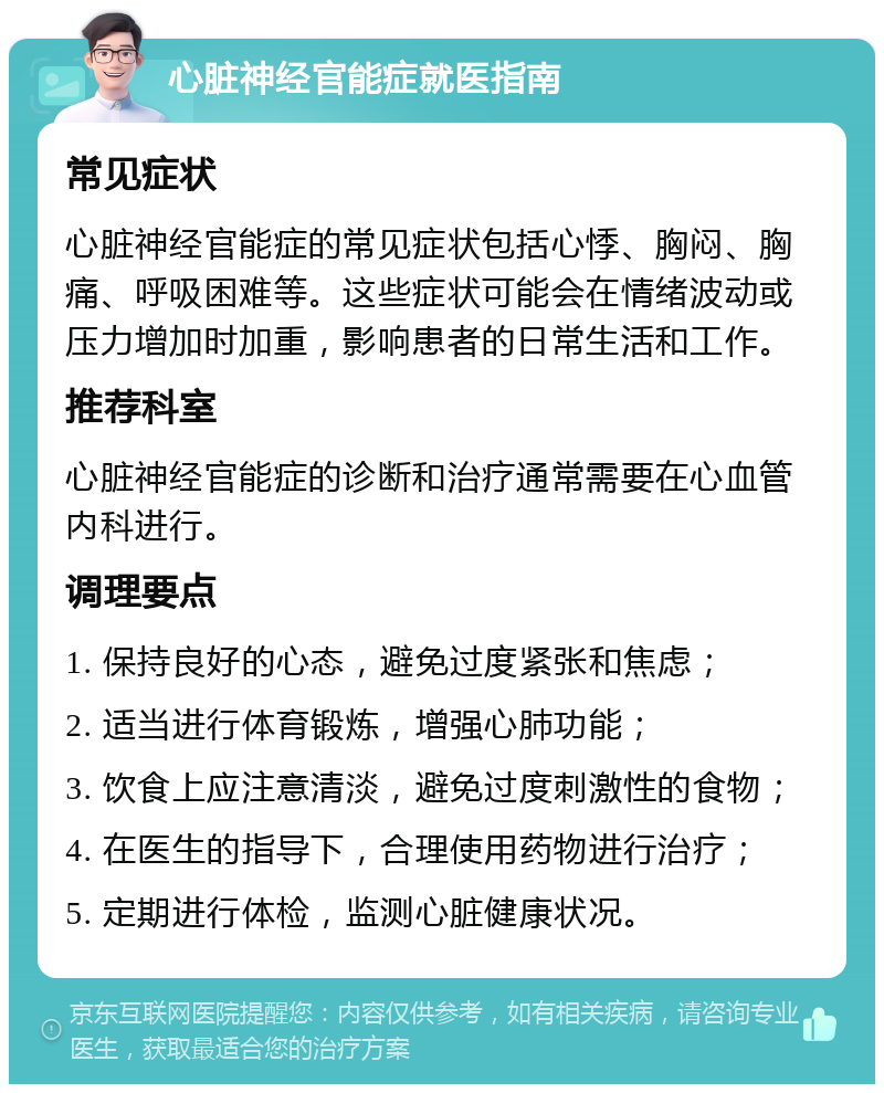 心脏神经官能症就医指南 常见症状 心脏神经官能症的常见症状包括心悸、胸闷、胸痛、呼吸困难等。这些症状可能会在情绪波动或压力增加时加重，影响患者的日常生活和工作。 推荐科室 心脏神经官能症的诊断和治疗通常需要在心血管内科进行。 调理要点 1. 保持良好的心态，避免过度紧张和焦虑； 2. 适当进行体育锻炼，增强心肺功能； 3. 饮食上应注意清淡，避免过度刺激性的食物； 4. 在医生的指导下，合理使用药物进行治疗； 5. 定期进行体检，监测心脏健康状况。