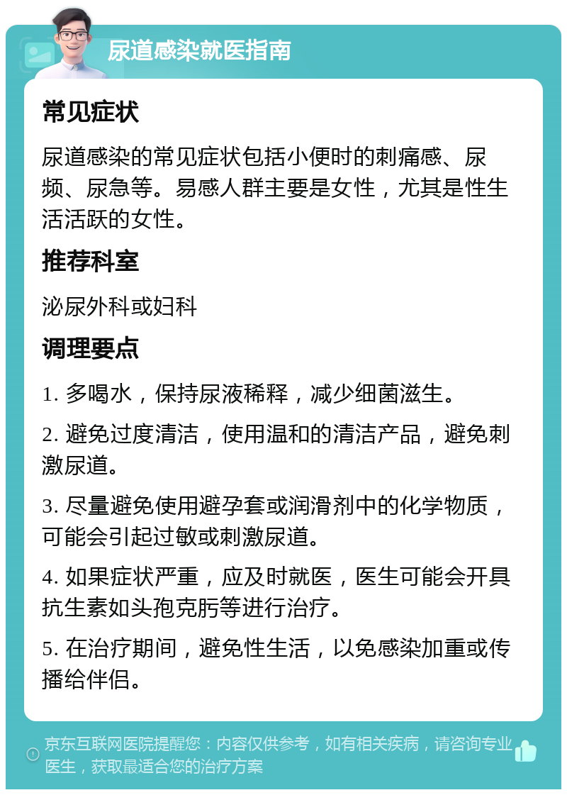 尿道感染就医指南 常见症状 尿道感染的常见症状包括小便时的刺痛感、尿频、尿急等。易感人群主要是女性，尤其是性生活活跃的女性。 推荐科室 泌尿外科或妇科 调理要点 1. 多喝水，保持尿液稀释，减少细菌滋生。 2. 避免过度清洁，使用温和的清洁产品，避免刺激尿道。 3. 尽量避免使用避孕套或润滑剂中的化学物质，可能会引起过敏或刺激尿道。 4. 如果症状严重，应及时就医，医生可能会开具抗生素如头孢克肟等进行治疗。 5. 在治疗期间，避免性生活，以免感染加重或传播给伴侣。