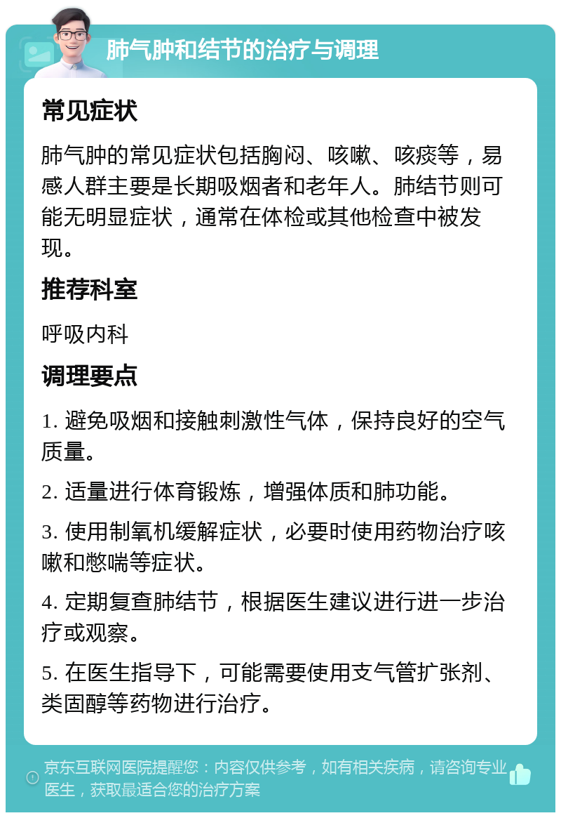 肺气肿和结节的治疗与调理 常见症状 肺气肿的常见症状包括胸闷、咳嗽、咳痰等，易感人群主要是长期吸烟者和老年人。肺结节则可能无明显症状，通常在体检或其他检查中被发现。 推荐科室 呼吸内科 调理要点 1. 避免吸烟和接触刺激性气体，保持良好的空气质量。 2. 适量进行体育锻炼，增强体质和肺功能。 3. 使用制氧机缓解症状，必要时使用药物治疗咳嗽和憋喘等症状。 4. 定期复查肺结节，根据医生建议进行进一步治疗或观察。 5. 在医生指导下，可能需要使用支气管扩张剂、类固醇等药物进行治疗。