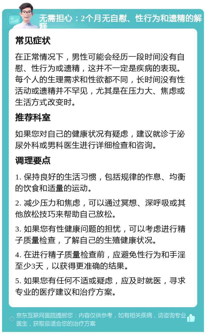 无需担心：2个月无自慰、性行为和遗精的解释 常见症状 在正常情况下，男性可能会经历一段时间没有自慰、性行为或遗精，这并不一定是疾病的表现。每个人的生理需求和性欲都不同，长时间没有性活动或遗精并不罕见，尤其是在压力大、焦虑或生活方式改变时。 推荐科室 如果您对自己的健康状况有疑虑，建议就诊于泌尿外科或男科医生进行详细检查和咨询。 调理要点 1. 保持良好的生活习惯，包括规律的作息、均衡的饮食和适量的运动。 2. 减少压力和焦虑，可以通过冥想、深呼吸或其他放松技巧来帮助自己放松。 3. 如果您有性健康问题的担忧，可以考虑进行精子质量检查，了解自己的生殖健康状况。 4. 在进行精子质量检查前，应避免性行为和手淫至少3天，以获得更准确的结果。 5. 如果您有任何不适或疑虑，应及时就医，寻求专业的医疗建议和治疗方案。