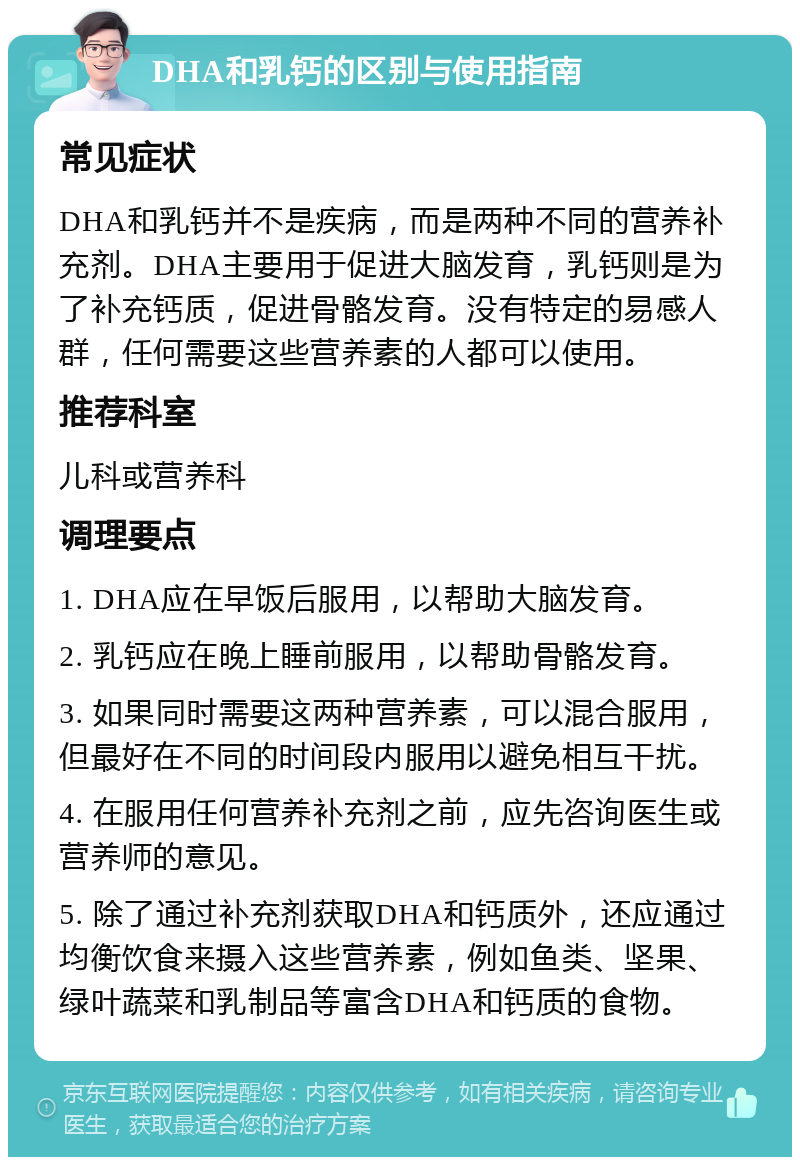 DHA和乳钙的区别与使用指南 常见症状 DHA和乳钙并不是疾病，而是两种不同的营养补充剂。DHA主要用于促进大脑发育，乳钙则是为了补充钙质，促进骨骼发育。没有特定的易感人群，任何需要这些营养素的人都可以使用。 推荐科室 儿科或营养科 调理要点 1. DHA应在早饭后服用，以帮助大脑发育。 2. 乳钙应在晚上睡前服用，以帮助骨骼发育。 3. 如果同时需要这两种营养素，可以混合服用，但最好在不同的时间段内服用以避免相互干扰。 4. 在服用任何营养补充剂之前，应先咨询医生或营养师的意见。 5. 除了通过补充剂获取DHA和钙质外，还应通过均衡饮食来摄入这些营养素，例如鱼类、坚果、绿叶蔬菜和乳制品等富含DHA和钙质的食物。